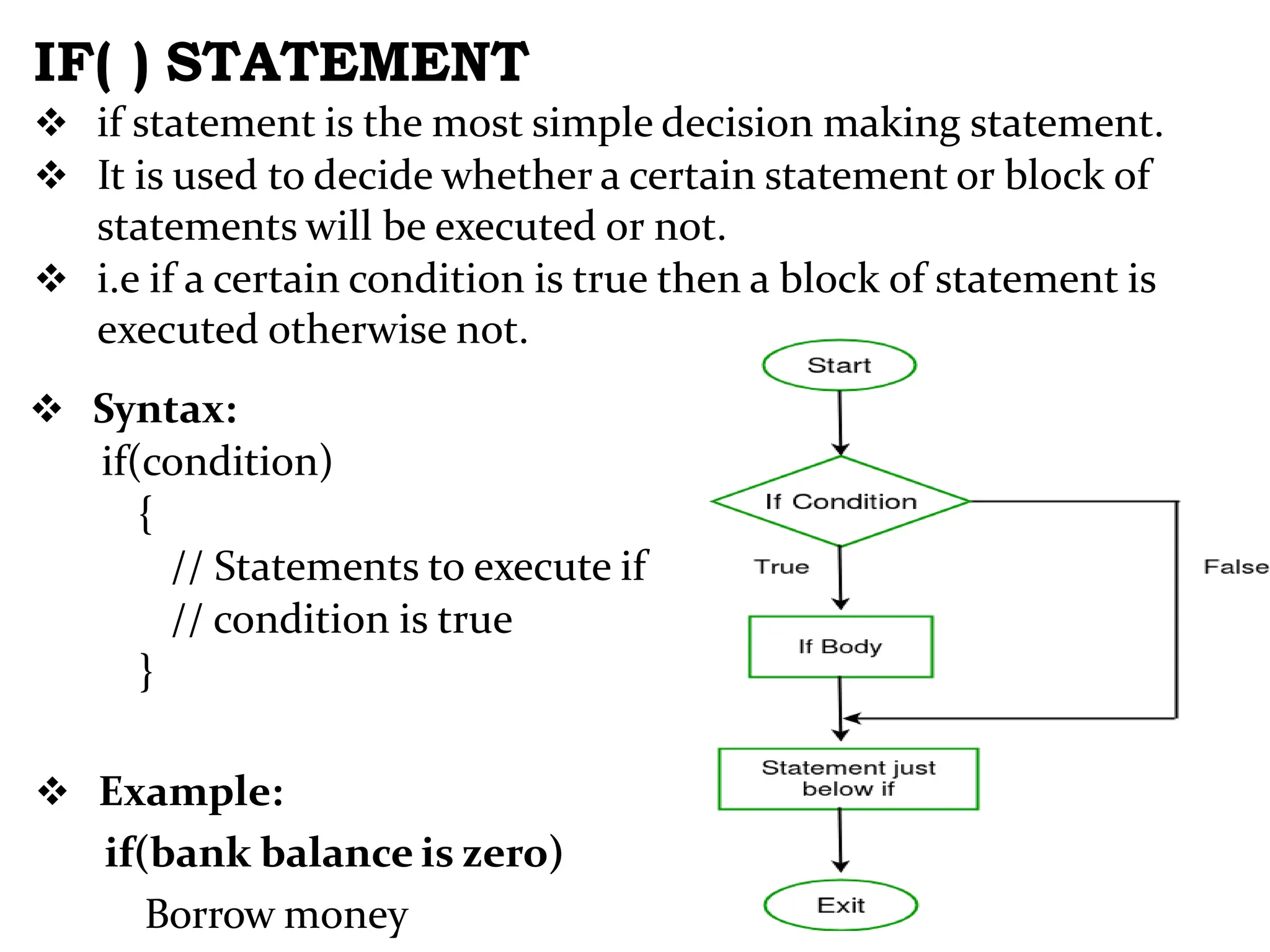 IF( ) STATEMENT  if statement is the most simple decision making statement.  It is used to decide whether a certain statement or block of statements will be executed or not.  i.e if a certain condition is true then a block of statement is executed otherwise not.  Syntax: if(condition) { // Statements to execute if // condition is true }  Example: if(bank balance is zero) Borrow money 