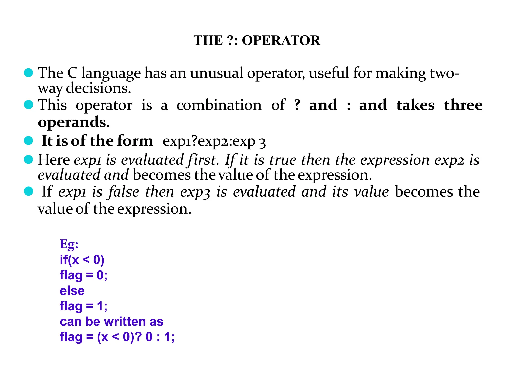 THE ?: OPERATOR ⚫ The C language has an unusual operator, useful for making two- waydecisions. ⚫ This operator is a combination of ? and : and takes three operands. ⚫ It isof the form exp1?exp2:exp 3 ⚫ Here exp1 is evaluated first. If it is true then the expression exp2 is evaluated and becomes thevalue of theexpression. ⚫ If exp1 is false then exp3 is evaluated and its value becomes the valueof theexpression. Eg: if(x < 0) flag = 0; else flag = 1; can be written as flag = (x < 0)? 0 : 1; 