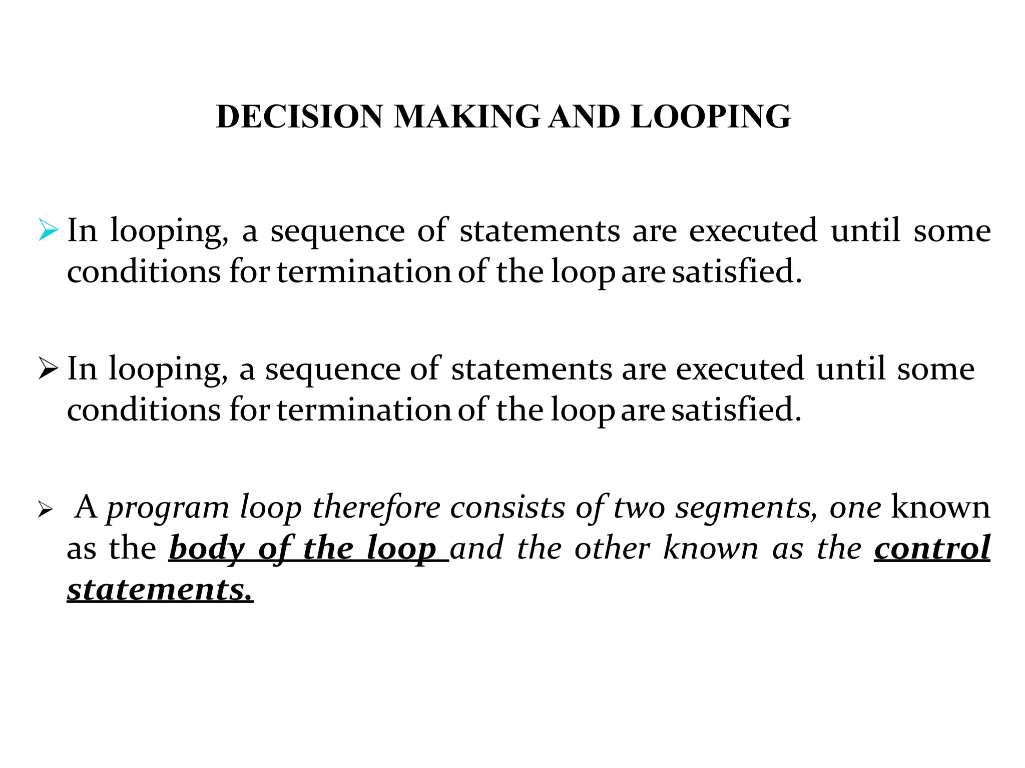 DECISION MAKING AND LOOPING  In looping, a sequence of statements are executed until some conditions for terminationof the loopare satisfied.  In looping, a sequence of statements are executed until some conditions for terminationof the loopare satisfied.  A program loop therefore consists of two segments, one known as the body of the loop and the other known as the control statements. 
