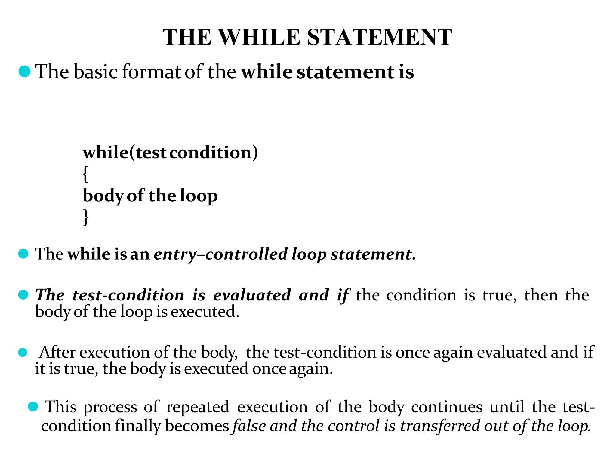 THE WHILE STATEMENT ⚫The basic formatof the while statement is while(testcondition) { bodyof the loop } ⚫ The while isan entry–controlled loop statement. ⚫ The test-condition is evaluated and if the condition is true, then the bodyof the loop is executed. ⚫ After execution of the body, the test-condition is once again evaluated and if it is true, the body is executed onceagain. ⚫ This process of repeated execution of the body continues until the test- condition finally becomes false and the control is transferred out of the loop. 