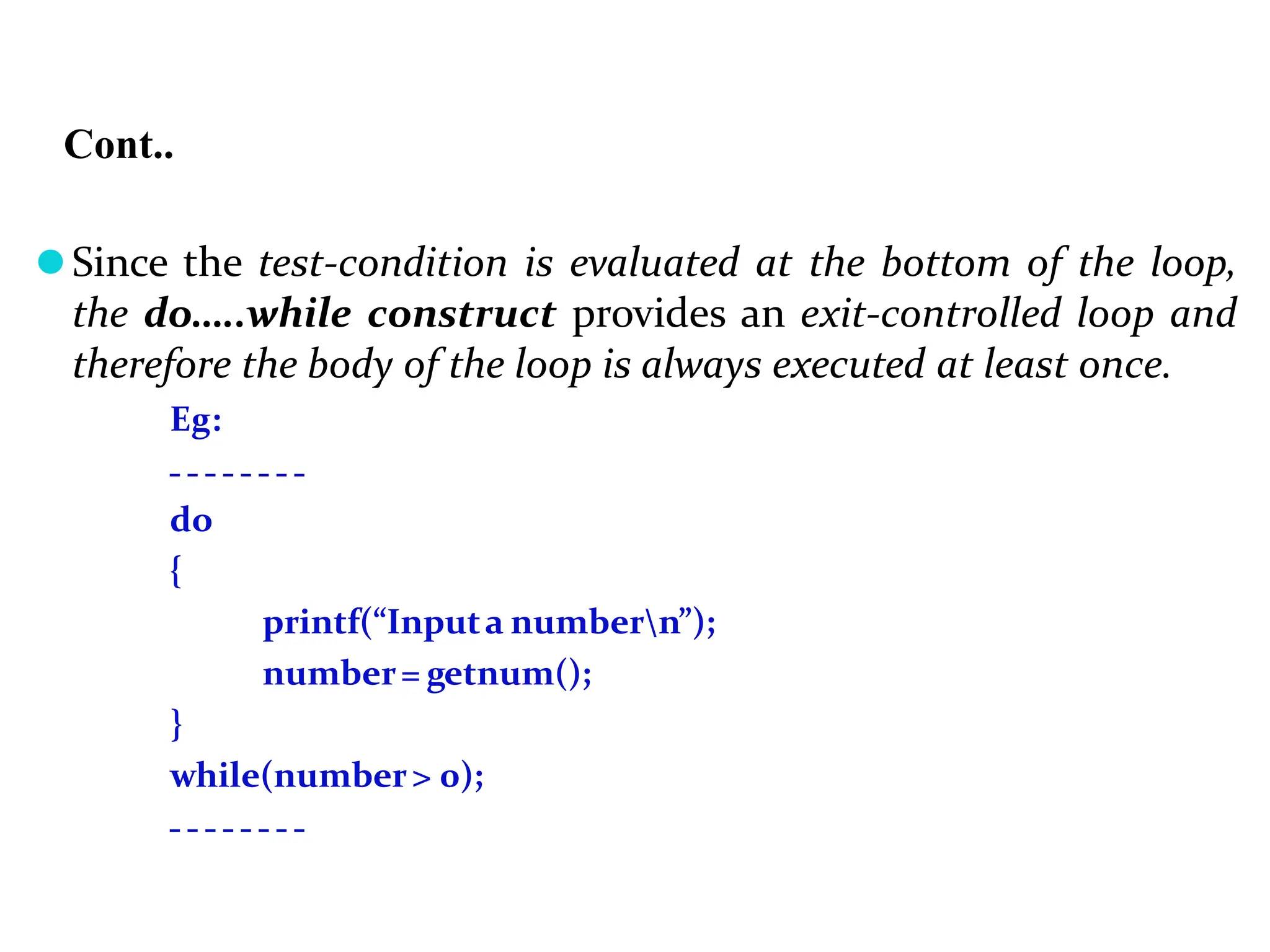 Cont.. ⚫Since the test-condition is evaluated at the bottom of the loop, the do…..while construct provides an exit-controlled loop and therefore the body of the loop is always executed at least once. Eg: do { printf(“Inputa numbern”); number= getnum(); } while(number> 0); 