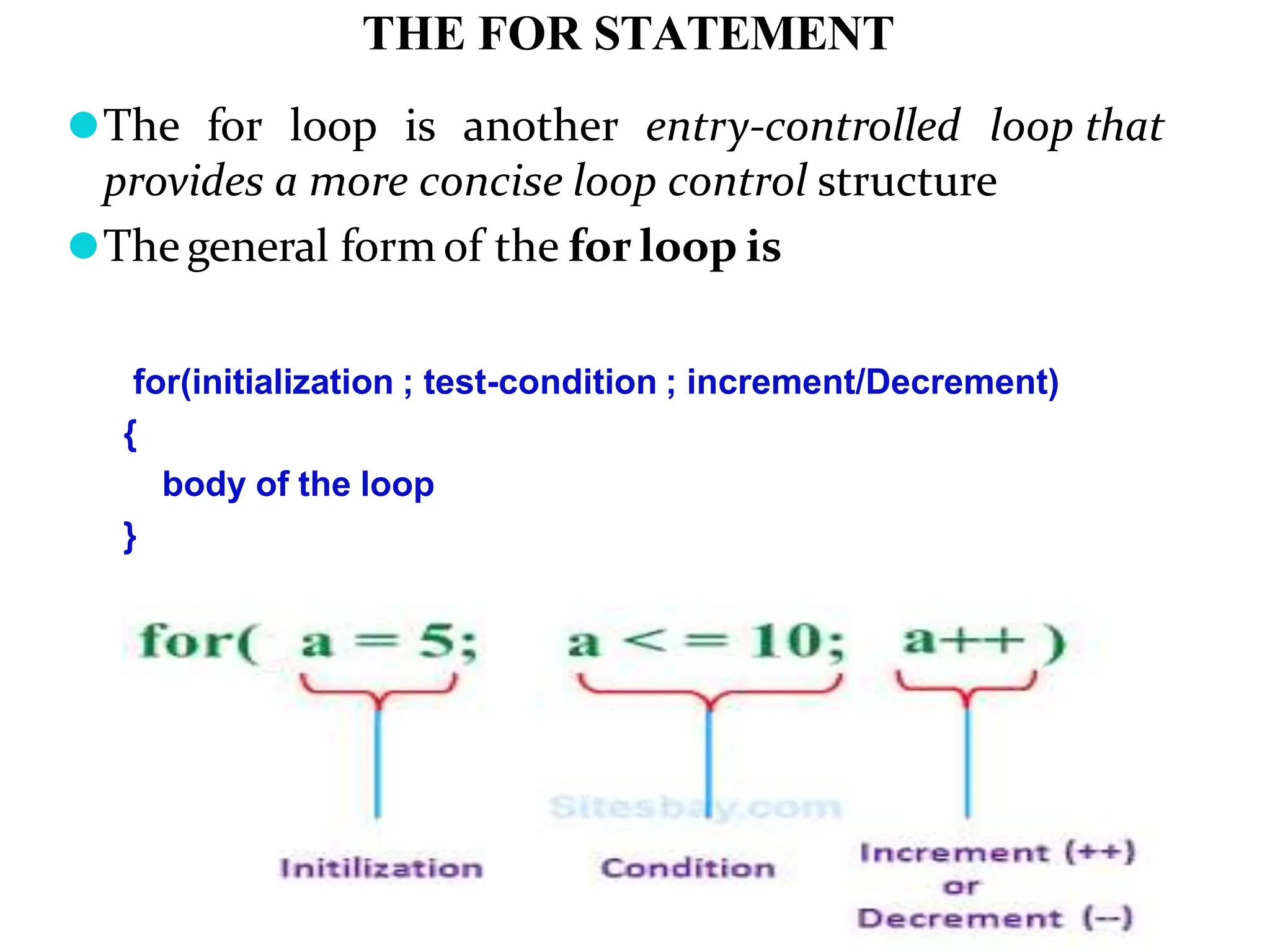 THE FOR STATEMENT ⚫The for loop is another entry-controlled loop that provides a more concise loop control structure ⚫Thegeneral form of the for loop is for(initialization ; test-condition ; increment/Decrement) { body of the loop } 