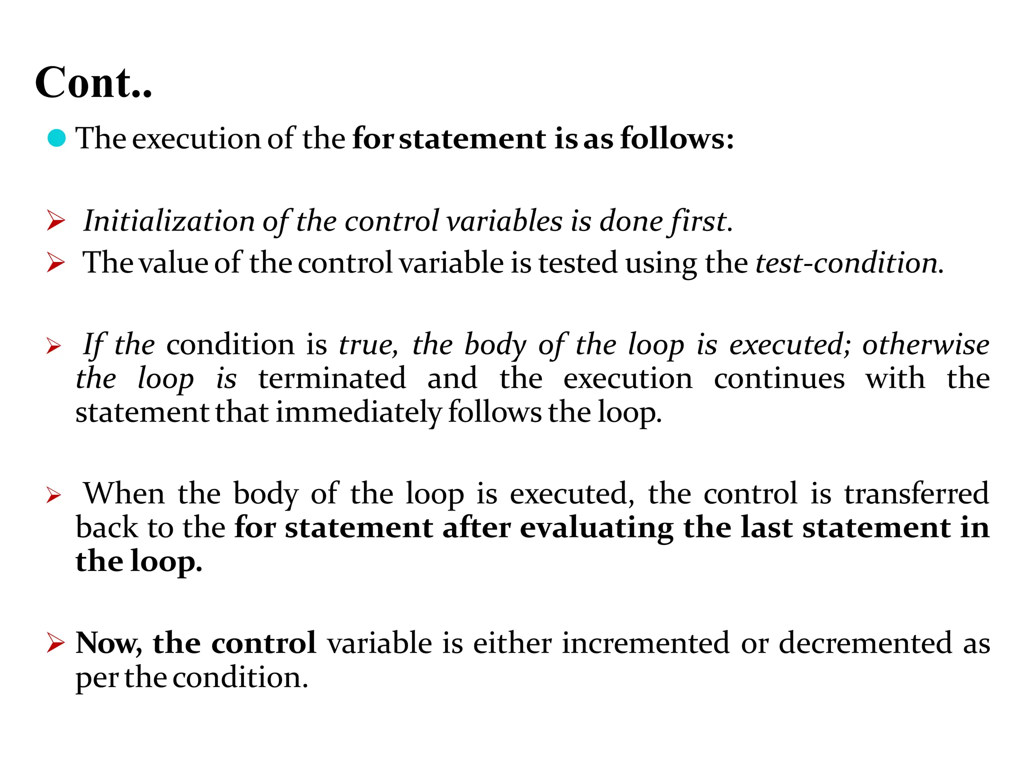 Cont.. ⚫ The execution of the forstatement isas follows:  Initialization of the control variables is done first.  Thevalue of thecontrol variable is tested using the test-condition.  If the condition is true, the body of the loop is executed; otherwise the loop is terminated and the execution continues with the statementthat immediately follows the loop.  When the body of the loop is executed, the control is transferred back to the for statement after evaluating the last statement in the loop.  Now, the control variable is either incremented or decremented as perthecondition. 