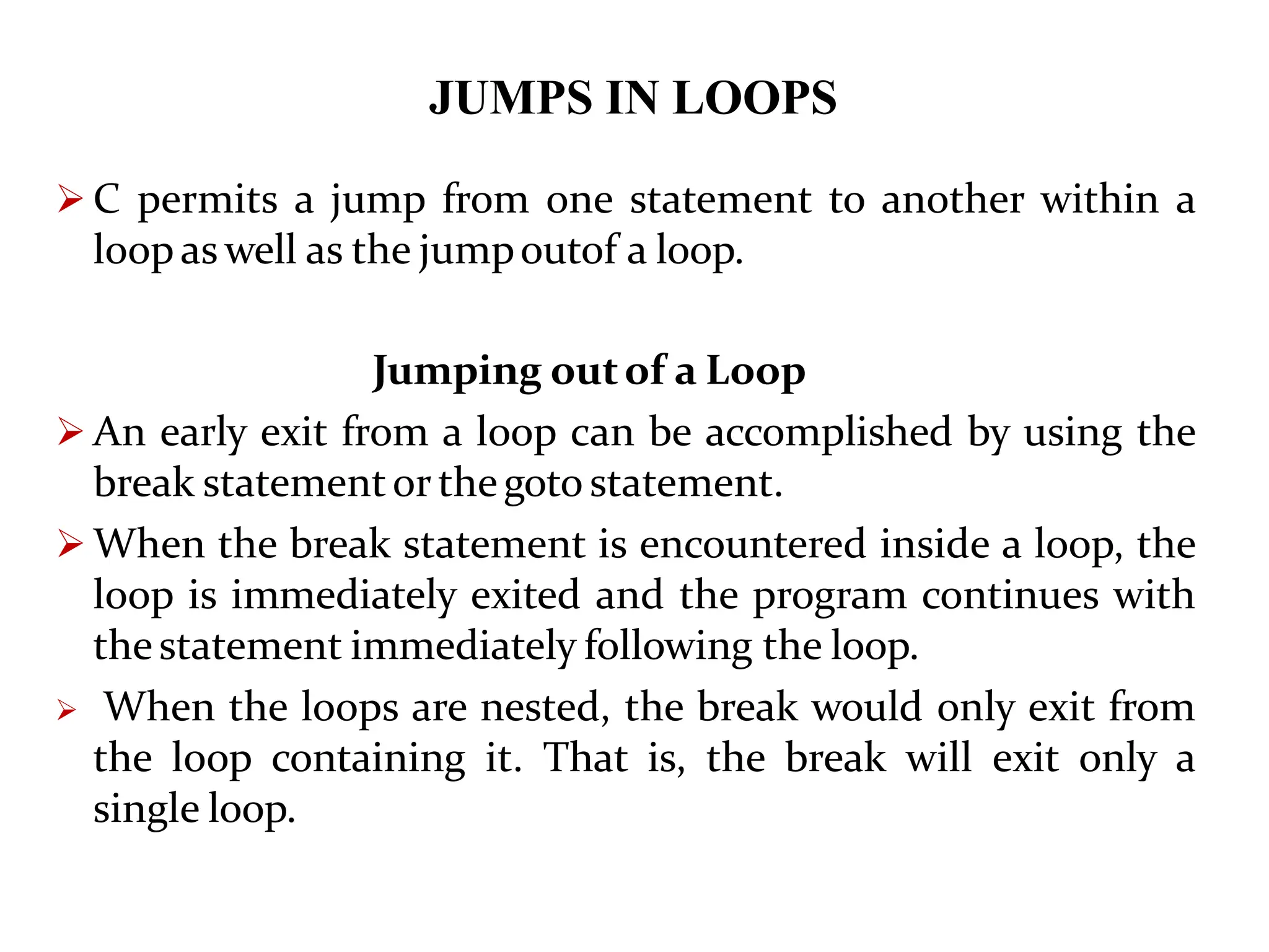 JUMPS IN LOOPS  C permits a jump from one statement to another within a loop as well as the jumpoutof a loop. Jumping outof a Loop  An early exit from a loop can be accomplished by using the break statementor thegoto statement.  When the break statement is encountered inside a loop, the loop is immediately exited and the program continues with thestatement immediately following the loop.  When the loops are nested, the break would only exit from the loop containing it. That is, the break will exit only a single loop. 