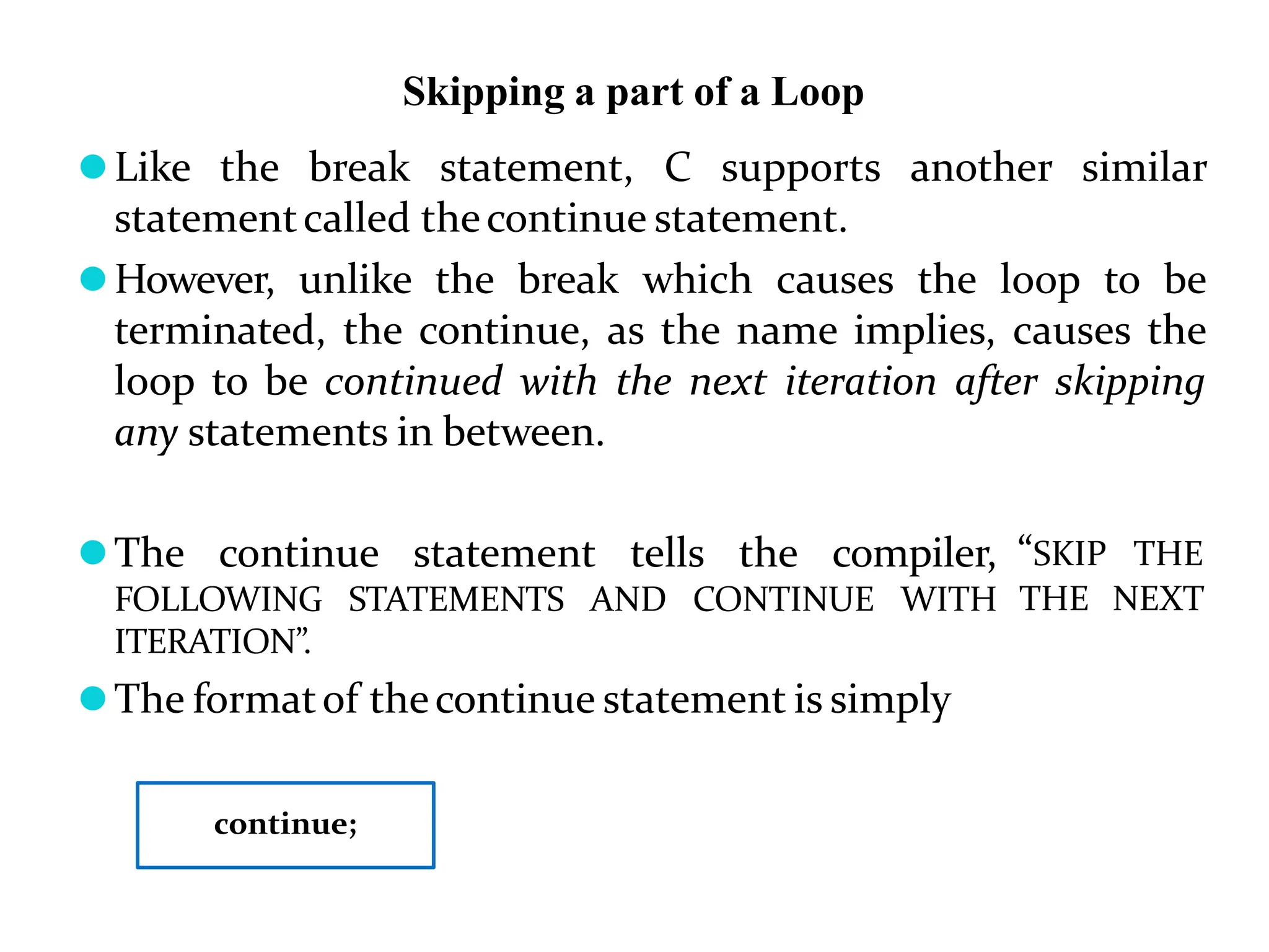 Skipping a part of a Loop ⚫Like the break statement, C supports another similar statementcalled thecontinue statement. ⚫However, unlike the break which causes the loop to be terminated, the continue, as the name implies, causes the loop to be continued with the next iteration after skipping any statements in between. ⚫The continue statement tells the compiler, FOLLOWING STATEMENTS AND CONTINUE WITH ITERATION”. ⚫The formatof thecontinue statement is simply “SKIP THE THE NEXT continue; 