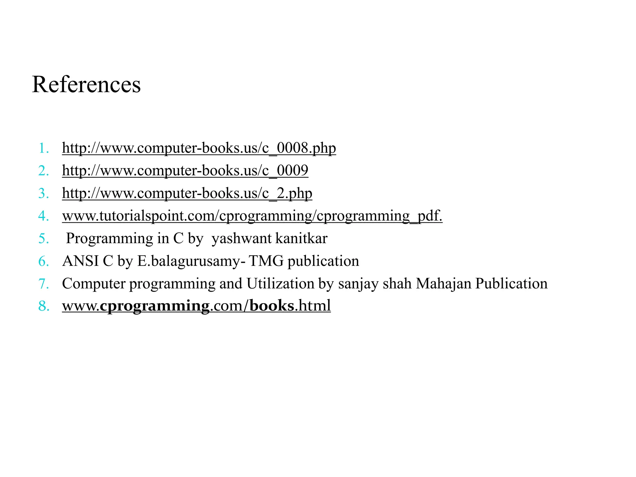 References 1. http://www.computer-books.us/c_0008.php 2. http://www.computer-books.us/c_0009 3. http://www.computer-books.us/c_2.php 4. www.tutorialspoint.com/cprogramming/cprogramming_pdf. 5. Programming in C by yashwant kanitkar 6. ANSI C by E.balagurusamy- TMG publication 7. Computer programming and Utilization by sanjay shah Mahajan Publication 8. www.cprogramming.com/books.html 