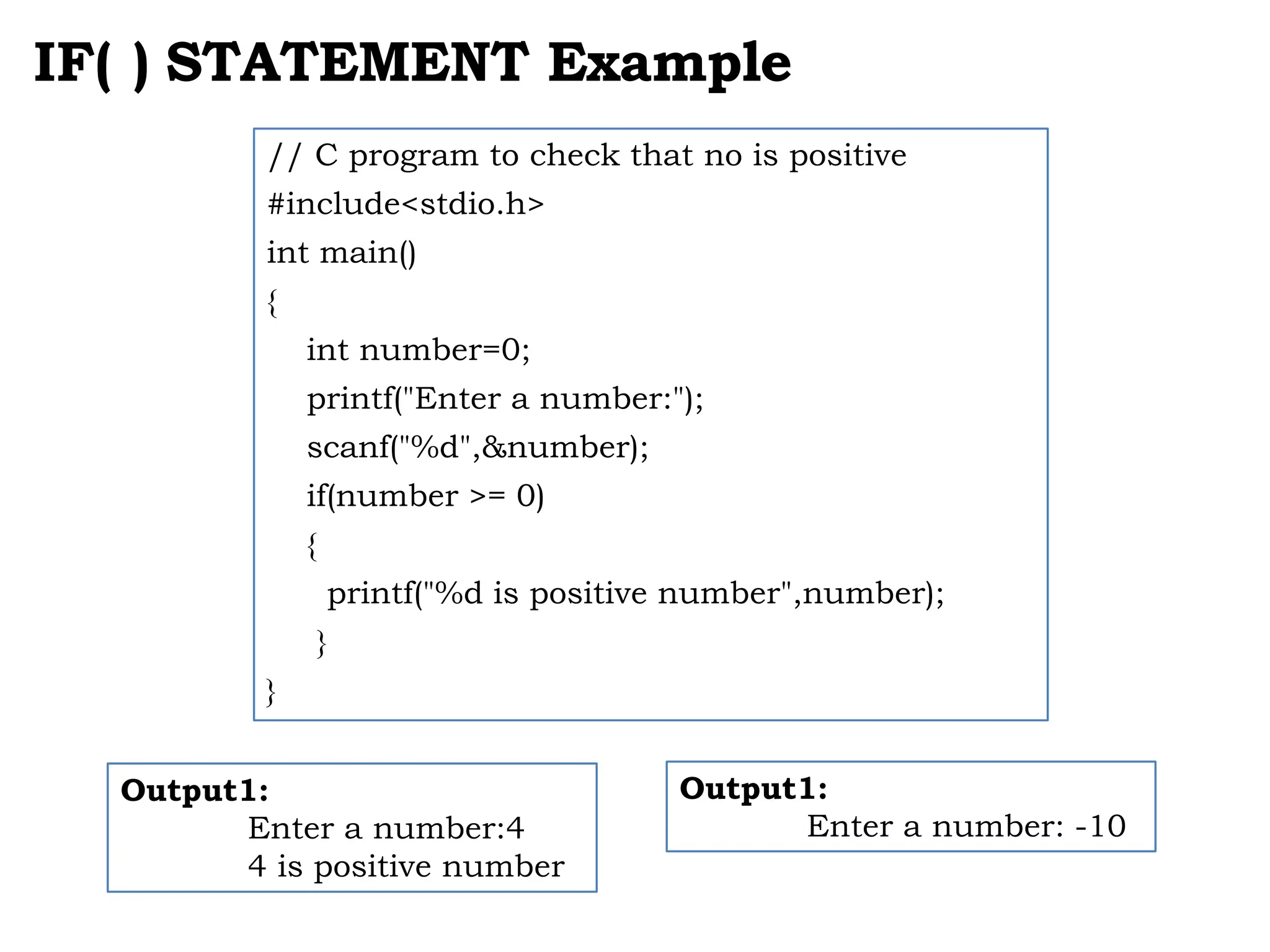IF( ) STATEMENT Example Output1: Enter a number:4 4 is positive number // C program to check that no is positive #include<stdio.h> int main() { int number=0; printf("Enter a number:"); scanf("%d",&number); if(number >= 0) { printf("%d is positive number",number); } } Output1: Enter a number: -10 