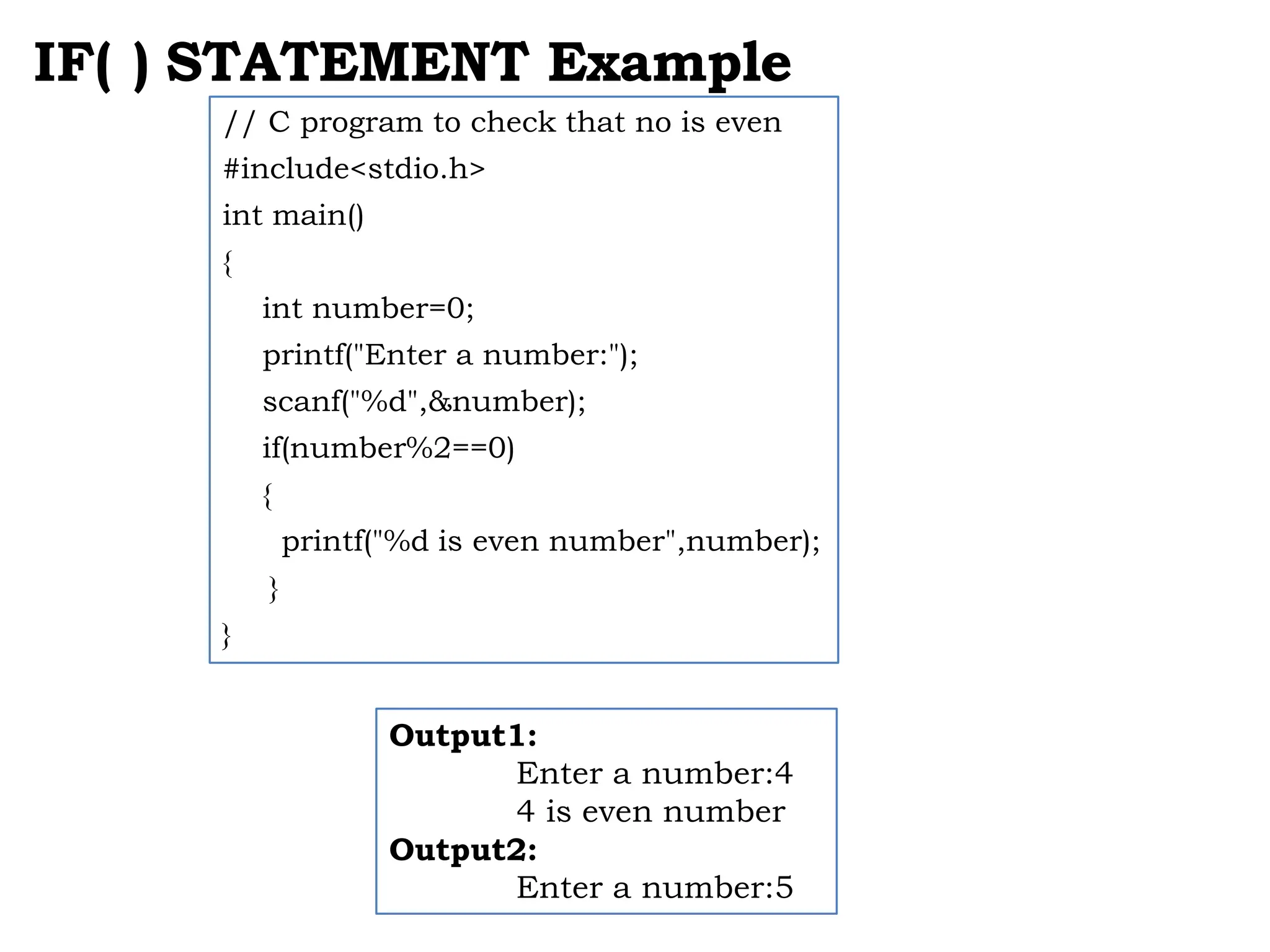 IF( ) STATEMENT Example // C program to check that no is even #include<stdio.h> int main() { int number=0; printf("Enter a number:"); scanf("%d",&number); if(number%2==0) { printf("%d is even number",number); } } Output1: Enter a number:4 4 is even number Output2: Enter a number:5 