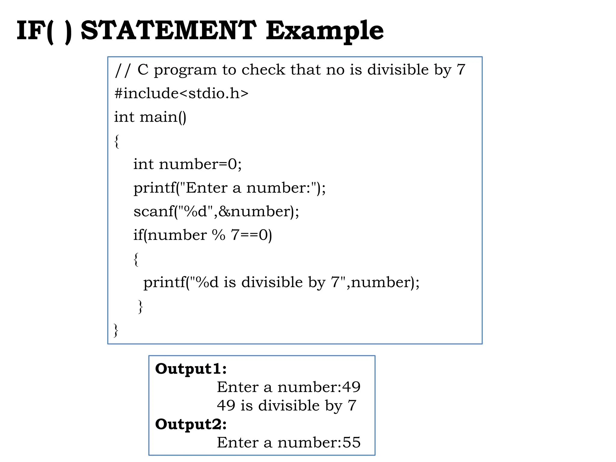 IF( ) STATEMENT Example // C program to check that no is divisible by 7 #include<stdio.h> int main() { int number=0; printf("Enter a number:"); scanf("%d",&number); if(number % 7==0) { printf("%d is divisible by 7",number); } } Output1: Enter a number:49 49 is divisible by 7 Output2: Enter a number:55 