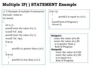 Multiple IF( ) STATEMENT Example
// C Example of multiple if statements
#include <stdio.h>
int main()
{
int x, y;
printf("enter the value of x:");
scanf("%d", &x);
printf("enter the value of y:");
scanf("%d", &y);
if (x>y)
{
printf("x is greater than yn");
}
if (x<y)
{
printf("x is less than yn");
}
Output1:
enter the value of x:30
enter the value of y:20
x is greater than y
End of Program
Output2:
enter the value of x:20
enter the value of y:20
x is equal to y
End of Program
if (x==y)
{
printf("x is equal to yn");
}
printf("End of Program");
return 0;
}
 