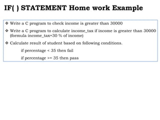 IF( ) STATEMENT Home work Example
 Write a C program to check income is greater than 30000
 Write a C program to calculate income_tax if income is greater than 30000
(formula income_tax=30 % of income)
 Calculate result of student based on following conditions.
if percentage < 35 then fail
if percentage >= 35 then pass
 