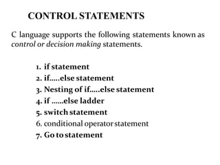 CONTROL STATEMENTS
C language supports the following statements known as
control or decision making statements.
1. if statement
2. if…..else statement
3. Nesting of if…..else statement
4. if ……else ladder
5. switchstatement
6. conditional operatorstatement
7. Go tostatement
 