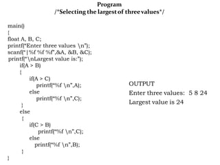 Program
/*Selecting the largestof threevalues*/
main()
{
float A, B, C;
printf(“Enter three values n”);
scanf(“|%f %f %f”,&A, &B, &C);
printf(“nLargest value is:”);
if(A > B)
{
if(A > C)
printf(“%f n”,A);
else
printf(“%f n”,C);
}
else
{
if(C > B)
printf(“%f n”,C);
else
printf(“%f n”,B);
}
}
OUTPUT
Enter three values: 5 8 24
Largest value is 24
 