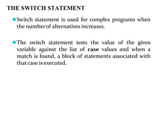 THE SWITCH STATEMENT
⚫Switch statement is used for complex programs when
the numberof alternatives increases.
⚫The switch statement tests the value of the given
variable against the list of case values and when a
match is found, a block of statements associated with
thatcase is executed.
 