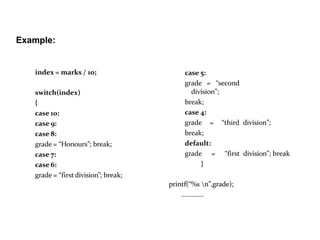 Example:
index = marks / 10;
switch(index)
{
case 10:
case 9:
case 8:
grade = “Honours”; break;
case 7:
case 6:
grade = “firstdivision”; break;
case 5:
grade = “second
division”;
break;
case 4:
grade = “third division”;
break;
default:
grade = “first division”; break
}
printf(“%s n”,grade);
………….
 
