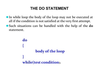 THE DO STATEMENT
⚫In while loop the body of the loop may not be executed at
all if the condition is not satisfied at the very first attempt.
⚫Such situations can be handled with the help of the do
statement.
do
{
body of the loop
}
while(test condition);
 