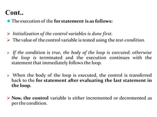 Cont..
⚫ The execution of the forstatement isas follows:
 Initialization of the control variables is done first.
 Thevalue of thecontrol variable is tested using the test-condition.
 If the condition is true, the body of the loop is executed; otherwise
the loop is terminated and the execution continues with the
statementthat immediately follows the loop.
 When the body of the loop is executed, the control is transferred
back to the for statement after evaluating the last statement in
the loop.
 Now, the control variable is either incremented or decremented as
perthecondition.
 