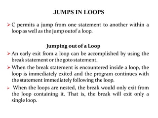 JUMPS IN LOOPS
 C permits a jump from one statement to another within a
loop as well as the jumpoutof a loop.
Jumping outof a Loop
 An early exit from a loop can be accomplished by using the
break statementor thegoto statement.
 When the break statement is encountered inside a loop, the
loop is immediately exited and the program continues with
thestatement immediately following the loop.
 When the loops are nested, the break would only exit from
the loop containing it. That is, the break will exit only a
single loop.
 