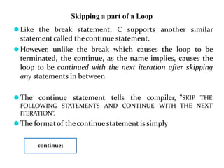 Skipping a part of a Loop
⚫Like the break statement, C supports another similar
statementcalled thecontinue statement.
⚫However, unlike the break which causes the loop to be
terminated, the continue, as the name implies, causes the
loop to be continued with the next iteration after skipping
any statements in between.
⚫The continue statement tells the compiler,
FOLLOWING STATEMENTS AND CONTINUE WITH
ITERATION”.
⚫The formatof thecontinue statement is simply
“SKIP THE
THE NEXT
continue;
 