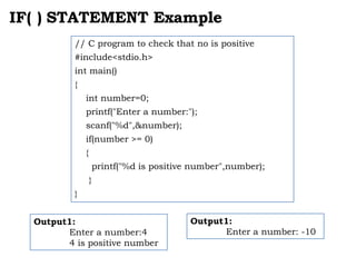 IF( ) STATEMENT Example
Output1:
Enter a number:4
4 is positive number
// C program to check that no is positive
#include<stdio.h>
int main()
{
int number=0;
printf("Enter a number:");
scanf("%d",&number);
if(number >= 0)
{
printf("%d is positive number",number);
}
}
Output1:
Enter a number: -10
 