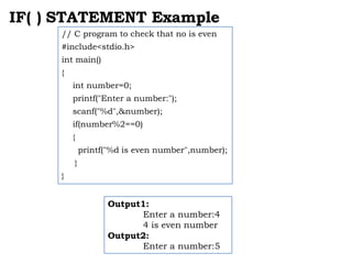 IF( ) STATEMENT Example
// C program to check that no is even
#include<stdio.h>
int main()
{
int number=0;
printf("Enter a number:");
scanf("%d",&number);
if(number%2==0)
{
printf("%d is even number",number);
}
}
Output1:
Enter a number:4
4 is even number
Output2:
Enter a number:5
 