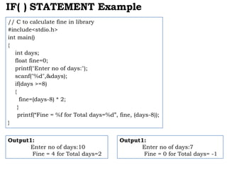 IF( ) STATEMENT Example
// C to calculate fine in library
#include<stdio.h>
int main()
{
int days;
float fine=0;
printf("Enter no of days:");
scanf("%d",&days);
if(days >=8)
{
fine=(days-8) * 2;
}
printf(“Fine = %f for Total days=%d”, fine, (days-8));
}
Output1:
Enter no of days:10
Fine = 4 for Total days=2
Output1:
Enter no of days:7
Fine = 0 for Total days= -1
 