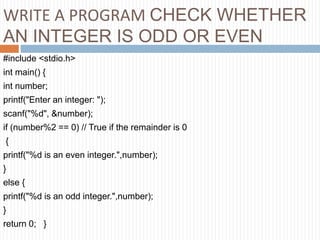 WRITE A PROGRAM CHECK WHETHER
AN INTEGER IS ODD OR EVEN
#include <stdio.h>
int main() {
int number;
printf("Enter an integer: ");
scanf("%d", &number);
if (number%2 == 0) // True if the remainder is 0
{
printf("%d is an even integer.",number);
}
else {
printf("%d is an odd integer.",number);
}
return 0; }
 