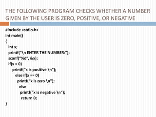 THE FOLLOWING PROGRAM CHECKS WHETHER A NUMBER
GIVEN BY THE USER IS ZERO, POSITIVE, OR NEGATIVE
#include <stdio.h>
int main()
{
int x;
printf(“n ENTER THE NUMBER:”);
scanf(“%d”, &x);
if(x > 0)
printf(“x is positive n”);
else if(x == 0)
printf(“x is zero n”);
else
printf(“x is negative n”);
return 0;
}
 