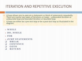 ITERATION AND REPETITIVE EXECUTION
 A loop allows one to execute a statement or block of statements repeatedly.
There are mainly two types of iterations or loops – unbounded iteration or
unbounded loop and bounded iteration or bounded loop.
 A loop can either be a pre-test loop or be a post-test loop as illustrated in the
diagram.
 WHILE
 DO..WHILE
 FOR
 JUMP STATEMENTS
 BREAK
 CONTINUE
 GOTO
 RETURN
 