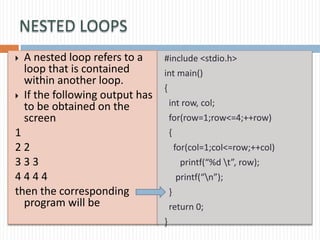NESTED LOOPS
 A nested loop refers to a
loop that is contained
within another loop.
 If the following output has
to be obtained on the
screen
1
2 2
3 3 3
4 4 4 4
then the corresponding
program will be
#include <stdio.h>
int main()
{
int row, col;
for(row=1;row<=4;++row)
{
for(col=1;col<=row;++col)
printf(“%d t”, row);
printf(“n”);
}
return 0;
}
 