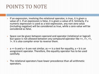 POINTS TO NOTE
 If an expression, involving the relational operator, is true, it is given a
value of 1. If an expression is false, it is given a value of 0. Similarly, if a
numeric expression is used as a test expression, any non-zero value
(including negative) will be considered as true, while a zero value will be
considered as false.
 Space can be given between operand and operator (relational or logical)
but space is not allowed between any compound operator like <=, >=, ==,
!=. It is also compiler error to reverse them.
 a == b and a = b are not similar, as == is a test for equality, a = b is an
assignment operator. Therefore, the equality operator has to be used
carefully.
 The relational operators have lower precedence than all arithmetic
operators.
 