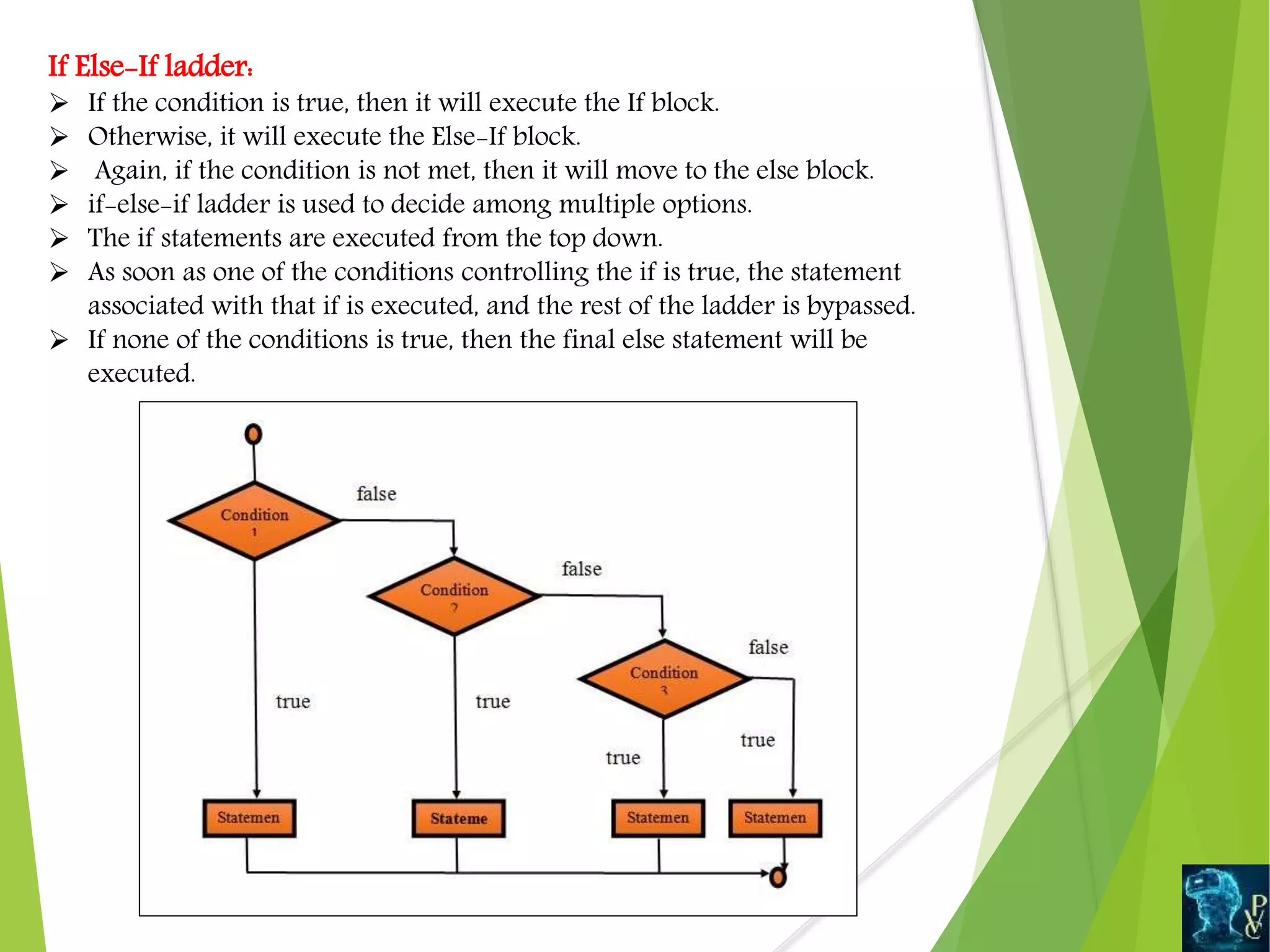 If Else-If ladder:
 If the condition is true, then it will execute the If block.
 Otherwise, it will execute the Else-If block.
 Again, if the condition is not met, then it will move to the else block.
 if-else-if ladder is used to decide among multiple options.
 The if statements are executed from the top down.
 As soon as one of the conditions controlling the if is true, the statement
associated with that if is executed, and the rest of the ladder is bypassed.
 If none of the conditions is true, then the final else statement will be
executed.
 