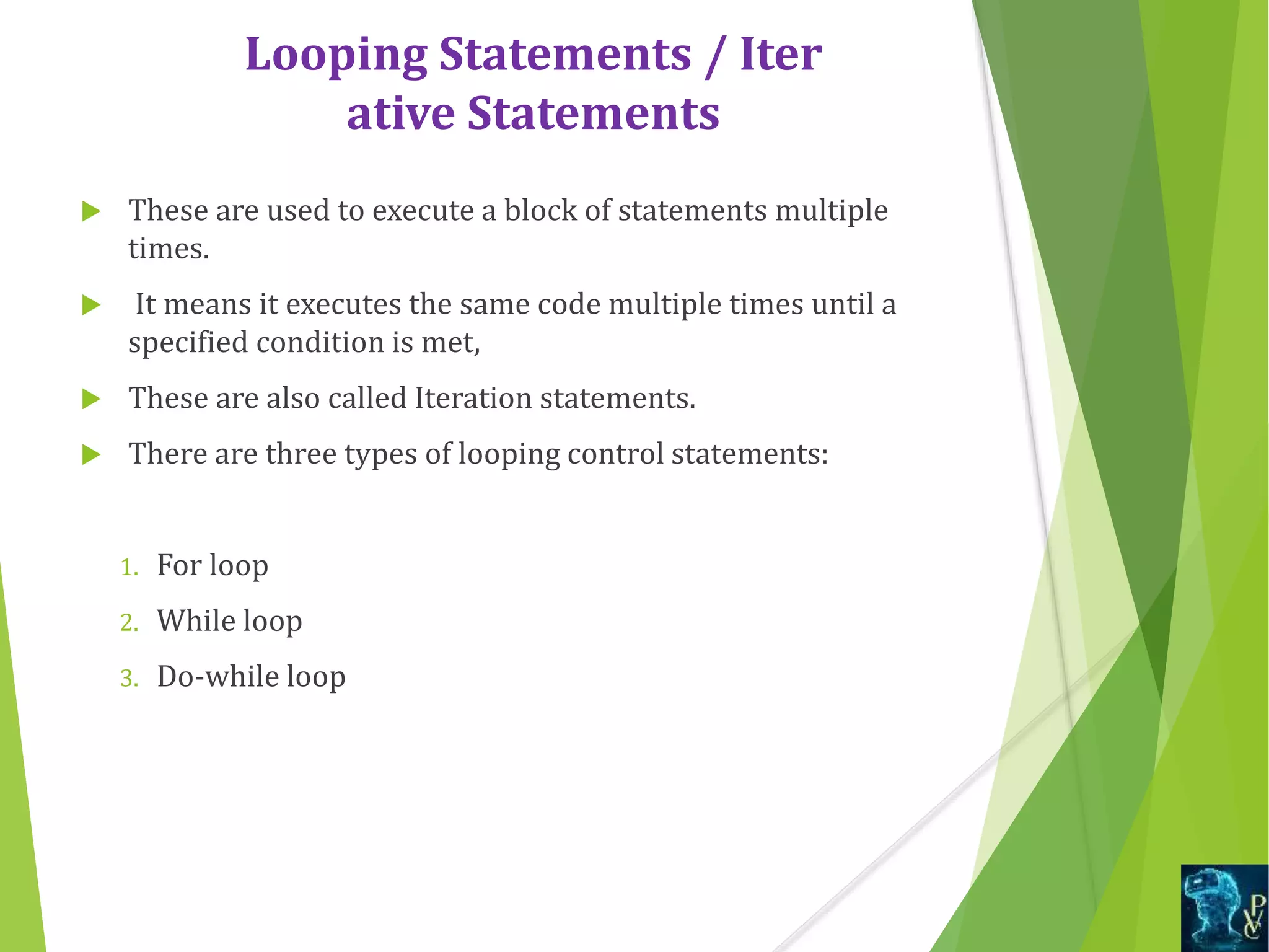 Looping Statements / Iter
ative Statements
 These are used to execute a block of statements multiple
times.
 It means it executes the same code multiple times until a
specified condition is met,
 These are also called Iteration statements.
 There are three types of looping control statements:
1. For loop
2. While loop
3. Do-while loop
 