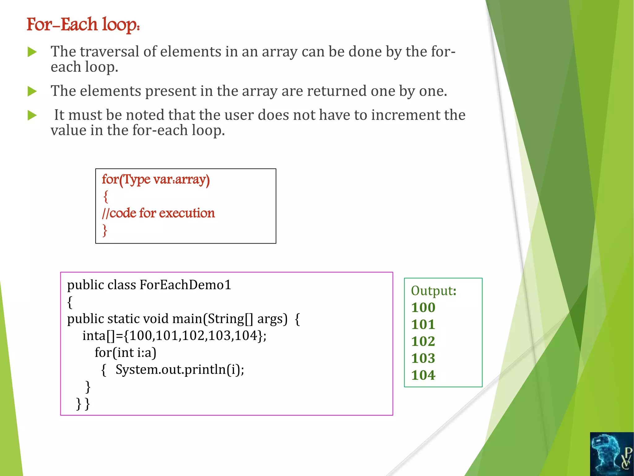 For-Each loop:
 The traversal of elements in an array can be done by the for-
each loop.
 The elements present in the array are returned one by one.
 It must be noted that the user does not have to increment the
value in the for-each loop.
for(Type var:array)
{
//code for execution
}
public class ForEachDemo1
{
public static void main(String[] args) {
inta[]={100,101,102,103,104};
for(int i:a)
{ System.out.println(i);
}
} }
Output:
100
101
102
103
104
 