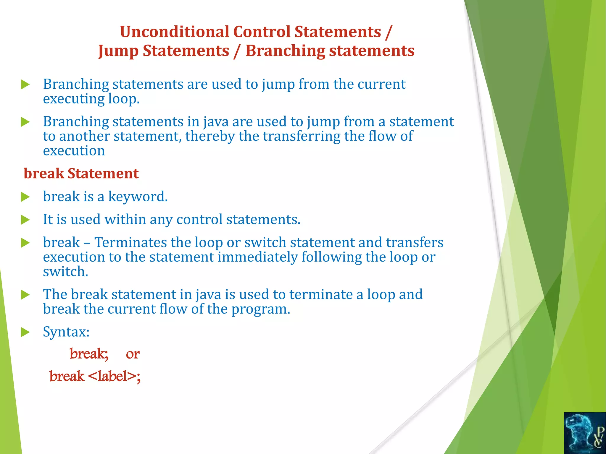  Branching statements are used to jump from the current
executing loop.
 Branching statements in java are used to jump from a statement
to another statement, thereby the transferring the flow of
execution
break Statement
 break is a keyword.
 It is used within any control statements.
 break – Terminates the loop or switch statement and transfers
execution to the statement immediately following the loop or
switch.
 The break statement in java is used to terminate a loop and
break the current flow of the program.
 Syntax:
break; or
break <label>;
Unconditional Control Statements /
Jump Statements / Branching statements
 