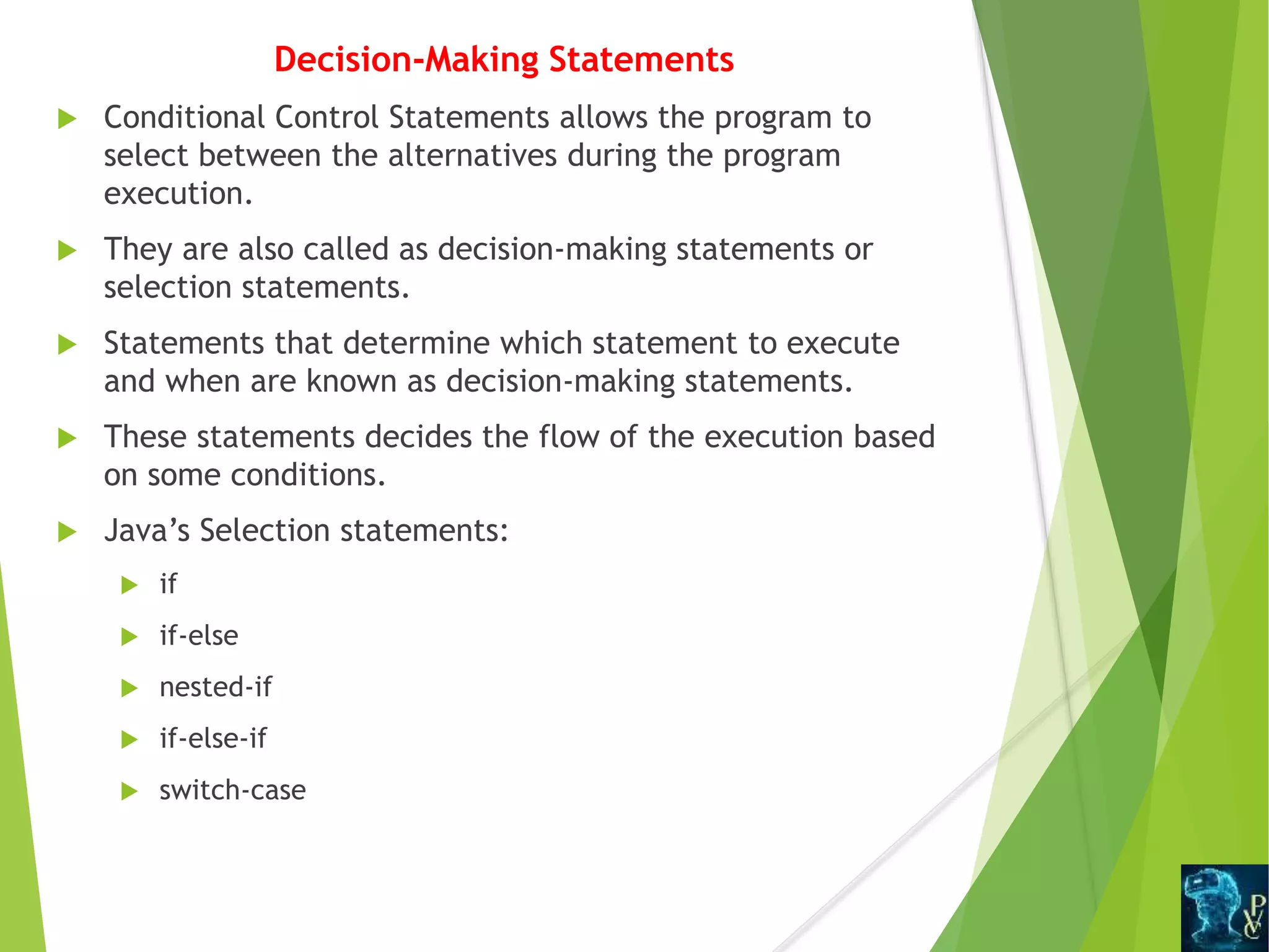 Decision-Making Statements
 Conditional Control Statements allows the program to
select between the alternatives during the program
execution.
 They are also called as decision-making statements or
selection statements.
 Statements that determine which statement to execute
and when are known as decision-making statements.
 These statements decides the flow of the execution based
on some conditions.
 Java’s Selection statements:
 if
 if-else
 nested-if
 if-else-if
 switch-case
 