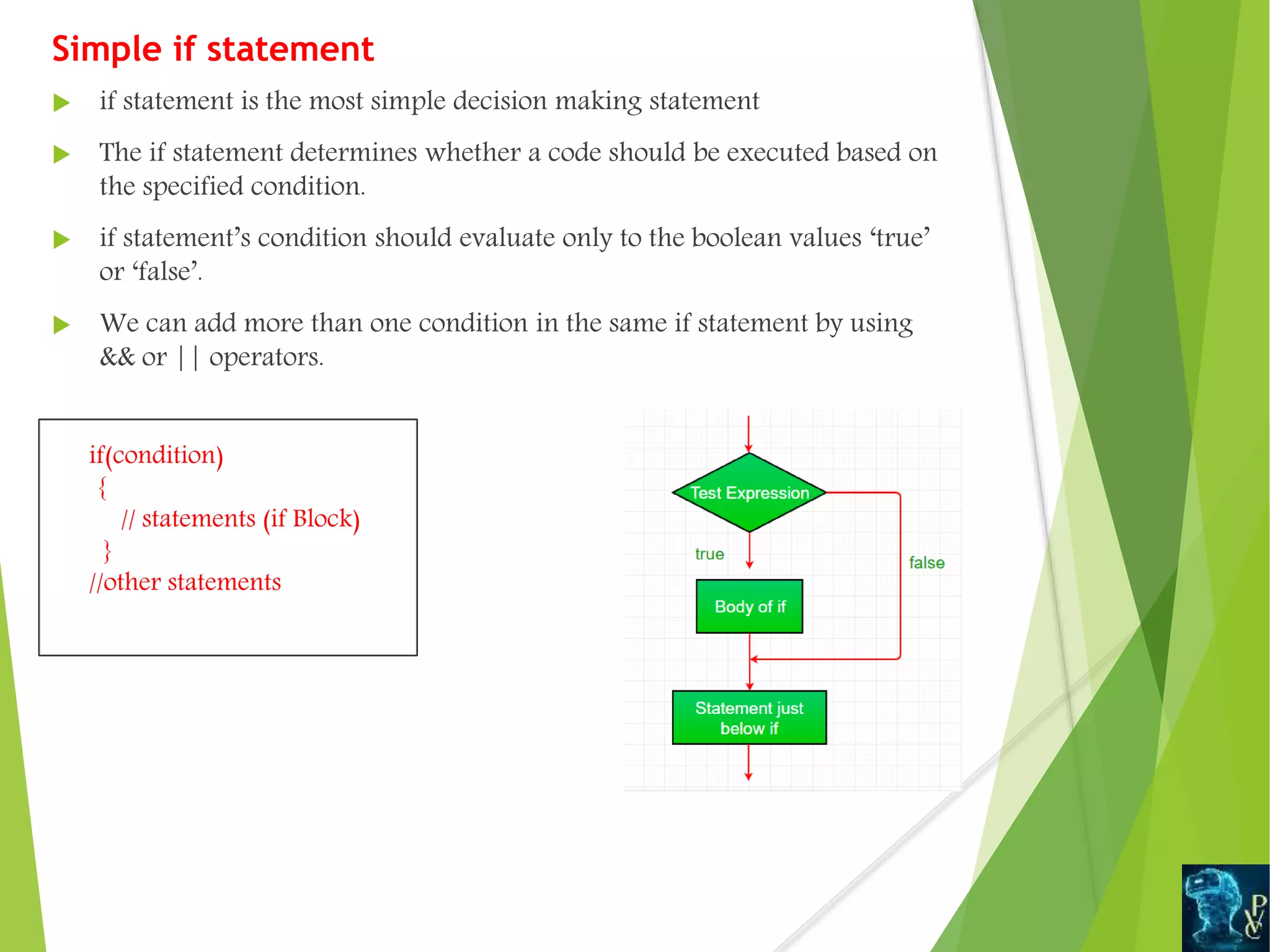 Simple if statement
 if statement is the most simple decision making statement
 The if statement determines whether a code should be executed based on
the specified condition.
 if statement’s condition should evaluate only to the boolean values ‘true’
or ‘false’.
 We can add more than one condition in the same if statement by using
&& or || operators.
if(condition)
{
// statements (if Block)
}
//other statements
 