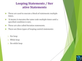 Looping Statements / Iter
ative Statements
 These are used to execute a block of statements multiple
times.
 It means it executes the same code multiple times until a
specified condition is met,
 These are also called Iteration statements.
 There are three types of looping control statements:
1. For loop
2. While loop
3. Do-while loop
 
