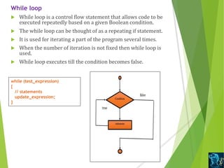 While loop
 While loop is a control flow statement that allows code to be
executed repeatedly based on a given Boolean condition.
 The while loop can be thought of as a repeating if statement.
 It is used for iterating a part of the program several times.
 When the number of iteration is not fixed then while loop is
used.
 While loop executes till the condition becomes false.
while (test_expression)
{
// statements
update_expression;
}
 