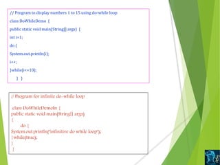 // Program to display numbers 1 to 15 using do-while loop
class DoWhileDemo {
public static void main(String[] args) {
int i=1;
do {
System.out.println(i);
i++;
}while(i<=10);
} }
// Program for infinite do-while loop
class DoWhileDemoIn {
public static void main(String[] args)
{
do {
System.out.println("infinitive do while loop");
}while(true);
}
}
 