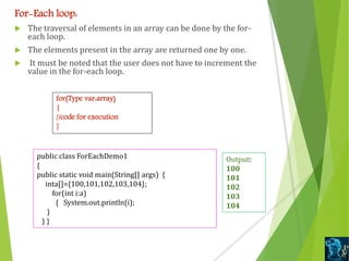 For-Each loop:
 The traversal of elements in an array can be done by the for-
each loop.
 The elements present in the array are returned one by one.
 It must be noted that the user does not have to increment the
value in the for-each loop.
for(Type var:array)
{
//code for execution
}
public class ForEachDemo1
{
public static void main(String[] args) {
inta[]={100,101,102,103,104};
for(int i:a)
{ System.out.println(i);
}
} }
Output:
100
101
102
103
104
 