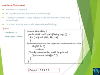 continue Statement
 continue is a keyword.
 In Java, the Continue statement is used in loops.
 Continue statement is used to jump to the next iteration of the loop
immediately.
 It is used with for loop, while loop and do-while loop.
Syntax:
continue; or
continue<label>;
class continueTest {
public static void main(String args[]) {
for (int j = 0; j &lt; 10; j++)
{
// If the number is odd then bypass and continue with next value
if (j%2 != 0)
continue;
// only even numbers will be printed
System.out.print(j + " ");
}
} }
Output: 0 2 4 6 8
 
