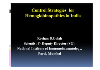 Control Strategies for
    Hemoglobinopathies in India



              Roshan B.Colah
    Scientist F- Dep t Director (SG),
              F Deputy          (SG)
National Institute of Immunohaematology,
              Parel, Mumbai
 