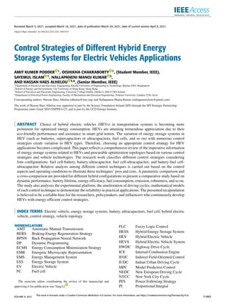 Received March 5, 2021, accepted March 18, 2021, date of publication March 29, 2021, date of current version April 9, 2021.
Digital Object Identifier 10.1109/ACCESS.2021.3069593
Control Strategies of Different Hybrid Energy
Storage Systems for Electric Vehicles Applications
AMIT KUMER PODDER 1, OISHIKHA CHAKRABORTY 1, (Student Member, IEEE),
SAYEMUL ISLAM 1, NALLAPANENI MANOJ KUMAR 2,
AND HASSAN HAES ALHELOU 3,4, (Senior Member, IEEE)
1Department of Electrical and Electronic Engineering, Khulna University of Engineering & Technology, Khulna 9203, Bangladesh
2School of Energy and Environment, City University of Hong Kong, Hong Kong
3School of Electrical and Electronic Engineering, University College Dublin, Dublin 4, D04 V1W8 Ireland
4Department of Electrical Power Engineering, Faculty of Mechanical and Electrical Engineering, Tishreen University, Lattakia 2230, Syria
Corresponding authors: Hassan Haes Alhelou (alhelou@ieee.org) and Nallapaneni Manoj Kumar (nallapanenichow@gmail.com)
The work of Hassan Haes Alhelou was supported in part by the Science Foundation Ireland (SFI) through the SFI Strategic Partnership
Programme under Grant SFI/15/SPP/E3125, and in part by the UCD Energy Institute.
ABSTRACT Choice of hybrid electric vehicles (HEVs) in transportation systems is becoming more
prominent for optimized energy consumption. HEVs are attaining tremendous appreciation due to their
eco-friendly performance and assistance in smart grid notion. The variation of energy storage systems in
HEV (such as batteries, supercapacitors or ultracapacitors, fuel cells, and so on) with numerous control
strategies create variation in HEV types. Therefore, choosing an appropriate control strategy for HEV
applications becomes complicated. This paper reflects a comprehensive review of the imperative information
of energy storage systems related to HEVs and procurable optimization topologies based on various control
strategies and vehicle technologies. The research work classifies different control strategies considering
four configurations: fuel cell-battery, battery-ultracapacitor, fuel cell-ultracapacitor, and battery-fuel cell-
ultracapacitor. Relative analysis among different control techniques is carried out based on the control
aspects and operating conditions to illustrate these techniques’ pros and cons. A parametric comparison and
a cross-comparison are provided for different hybrid configurations to present a comparative study based on
dynamic performance, battery lifetime, energy efficiency, fuel consumption, emission, robustness, and so on.
The study also analyzes the experimental platform, the amelioration of driving cycles, mathematical models
of each control technique to demonstrate the reliability in practical applications. The presented recapitulation
is believed to be a reliable base for the researchers, policymakers, and influencers who continuously develop
HEVs with energy-efficient control strategies.
INDEX TERMS Electric vehicle, energy storage systems, battery, ultracapacitors, fuel cell, hybrid electric
vehicle, control strategy, vehicle topology.
NOMENCLATURE
AMT Automatic Manual Transmission
BERS Braking Energy Regeneration Strategy
BPNN Back Propagation Neural Network
DP Dynamic Programming
ECMS Energy Consumption Minimization Strategy
EMR Energetic Microscopic Representation
EMS Energy Management System
ESS Energy Storage System
EV Electric Vehicle
FC Fuel cell
The associate editor coordinating the review of this manuscript and
approving it for publication was Yang Li .
FLC Fuzzy Logic Control
HESS Hybrid Energy Storage System
HEV Hybrid Electric Vehicle
HEVS Hybrid Electric Vehicle System
HWDC Highway Drive Cycle
ICE Internal Combustion Engine
IFOC Indirect Field-Oriented Control
IUDC Indian Urban Driving Cycle
MPC Model Predictive Control
NEDC New European Driving Cycle
NYCC New York City Cycle
PFS Power Following Strategy
PI Proportional Integral
VOLUME 9, 2021
This work is licensed under a Creative Commons Attribution 4.0 License. For more information, see https://creativecommons.org/licenses/by/4.0/
51865
 