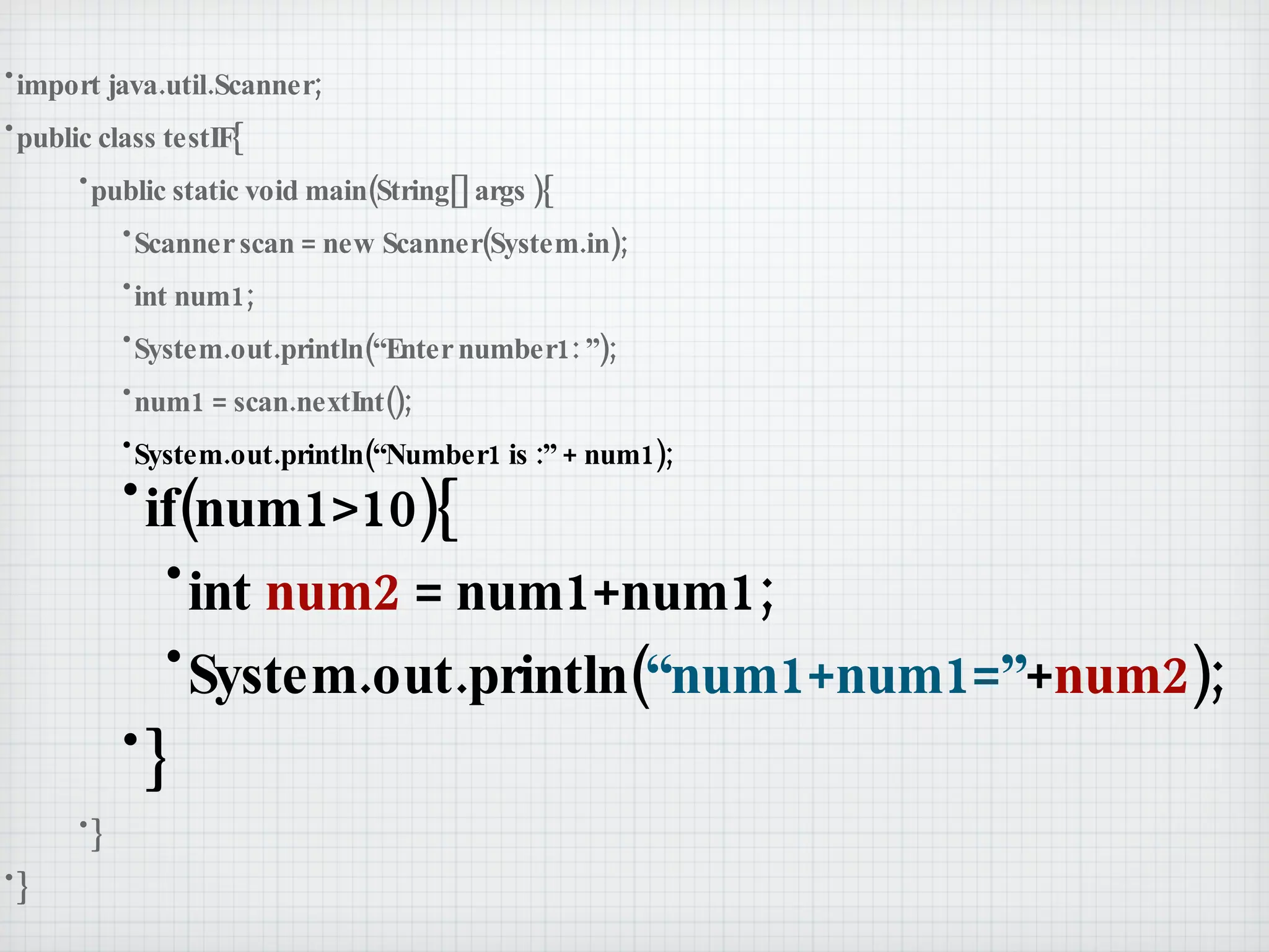 import java.util.Scanner; public class testIF{ public static void main(String[] args ){ Scanner scan = new Scanner(System.in); int num1; System.out.println(“Enter number1: ”); num1 = scan.nextInt(); System.out.println(“Number1 is :” + num1); if(num1>10){ int  num2  = num1+num1; System.out.println( “num1+num1=” + num2 ); } } } 