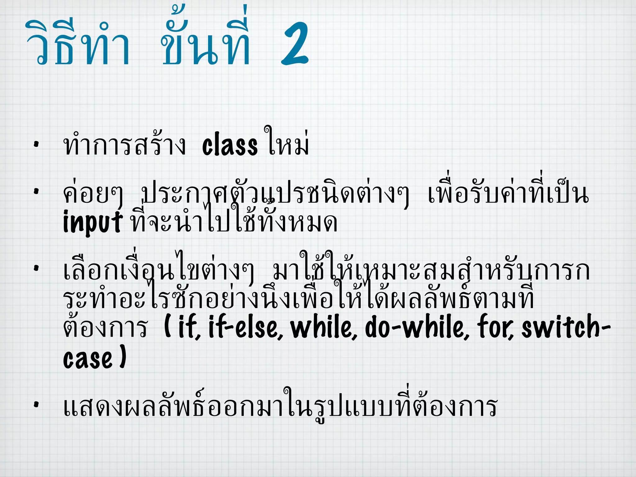 วิธีทำ ขั้นที่  2 ทำการสร้าง  class  ใหม่ ค่อยๆ ประกาศตัวแปรชนิดต่างๆ เพื่อรับค่าที่เป็น  input  ที่จะนำไปใช้ทั้งหมด เลือกเงื่อนไขต่างๆ มาใช้ให้เหมาะสมสำหรับการกระทำอะไรซักอย่างนึงเพื่อให้ได้ผลลัพธ์ตามที่ต้องการ  ( if, if-else, while, do-while, for, switch-case ) แสดงผลลัพธ์ออกมาในรูปแบบที่ต้องการ 