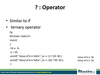 ? : Operator
• Similar to if
• ternary operator
Eg
#include <stdio.h>
main()
{
int a , b;
a = 10;
printf( "Value of b is %dn", (a == 1) ? 20: 30 );
printf( "Value of b is %dn", (a == 10) ? 20: 30 );
}
Value of b is 30
Value of b is 20
 