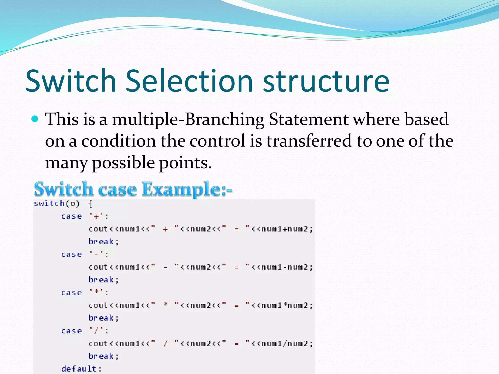 Switch Selection structure
This is a multiple-Branching Statement where based
on a condition the control is transferred to one of the
many possible points.
