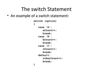 The switch Statement
switch (option)
{
case 'A':
aCount++;
break;
case 'B':
bCount++;
break;
case 'C':
cCount++;
break;
default:
otherCount++;
break;
}
• An example of a switch statement:
 