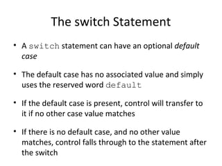 The switch Statement
• A switch statement can have an optional default
case
• The default case has no associated value and simply
uses the reserved word default
• If the default case is present, control will transfer to
it if no other case value matches
• If there is no default case, and no other value
matches, control falls through to the statement after
the switch
 